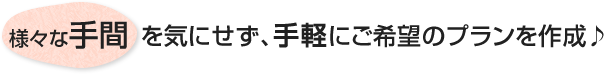 様々な手間を気にせず、手軽にご希望のプランを作成